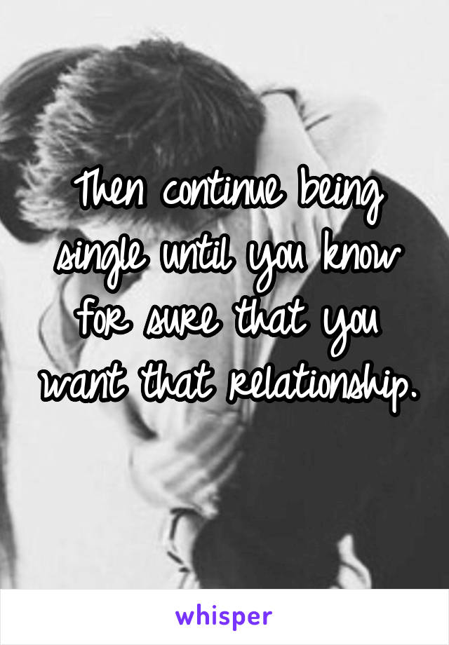 Then continue being single until you know for sure that you want that relationship. 