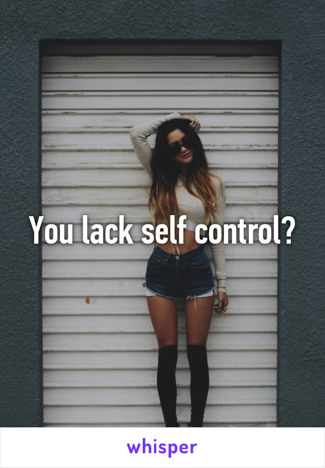 You lack self control?