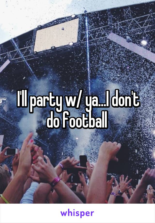 I'll party w/ ya...I don't do football 