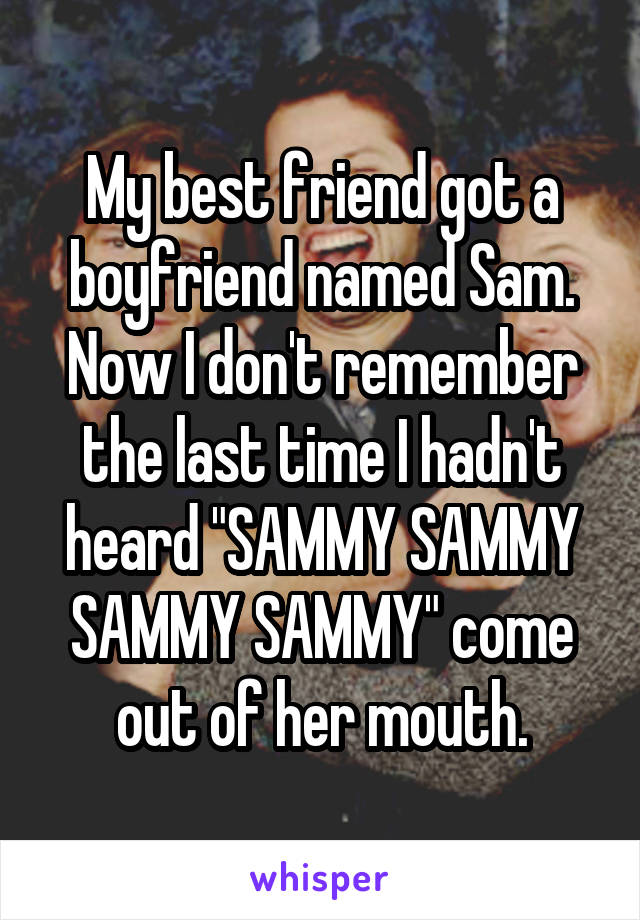 My best friend got a boyfriend named Sam. Now I don't remember the last time I hadn't heard "SAMMY SAMMY SAMMY SAMMY" come out of her mouth.