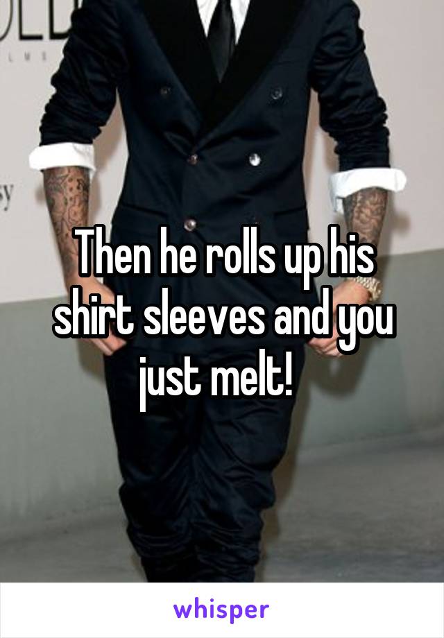 Then he rolls up his shirt sleeves and you just melt!  