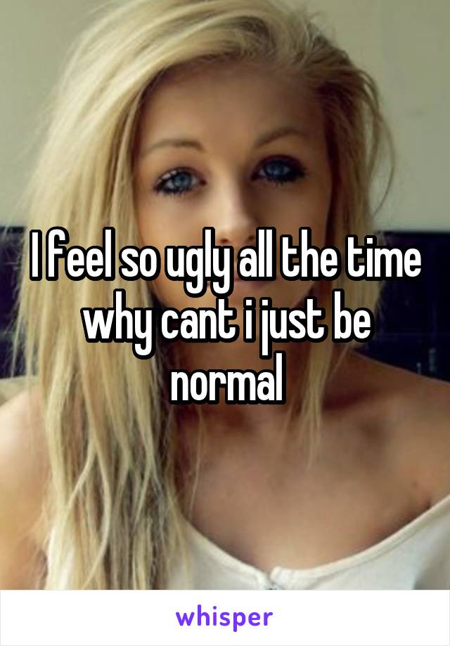 I feel so ugly all the time why cant i just be normal