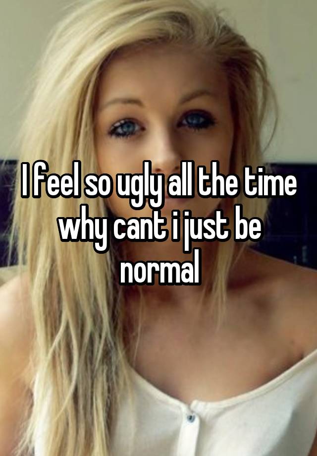 I feel so ugly all the time why cant i just be normal