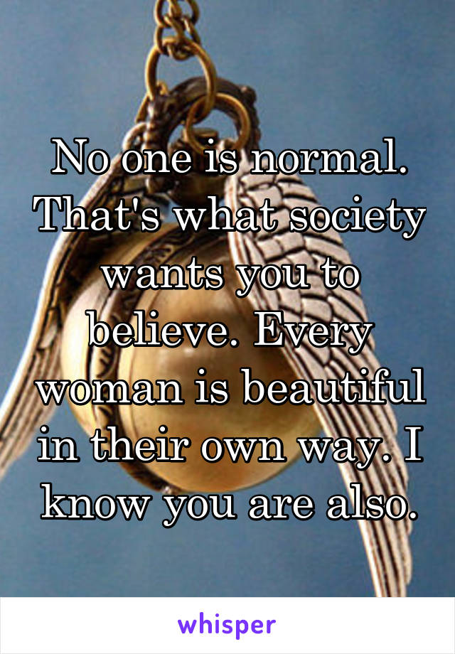 No one is normal. That's what society wants you to believe. Every woman is beautiful in their own way. I know you are also.