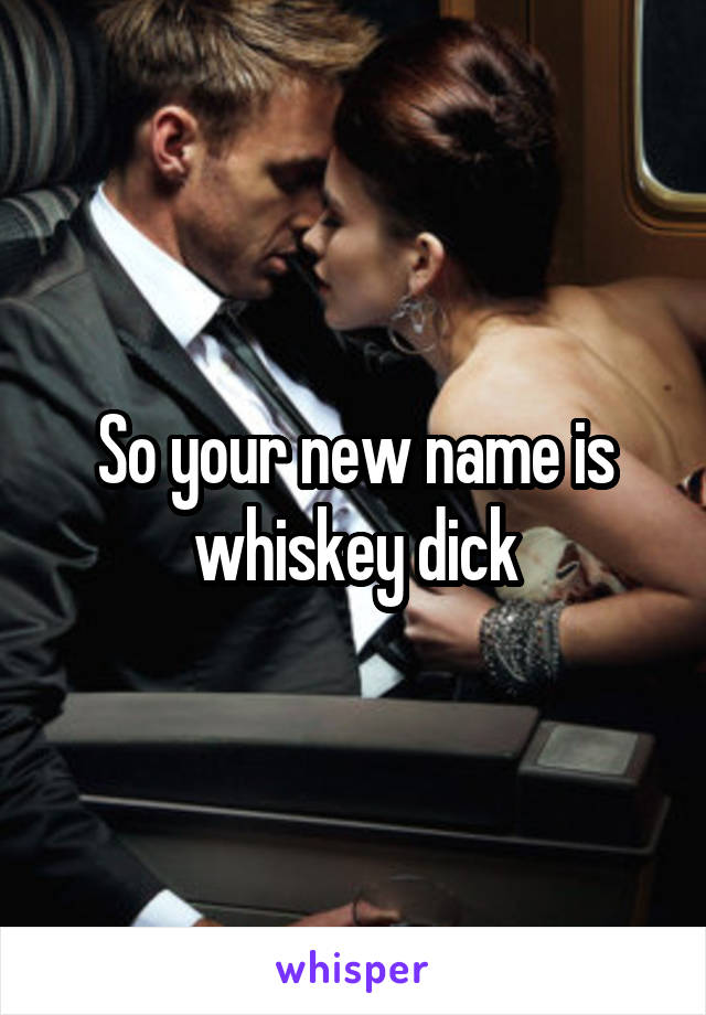 So your new name is whiskey dick