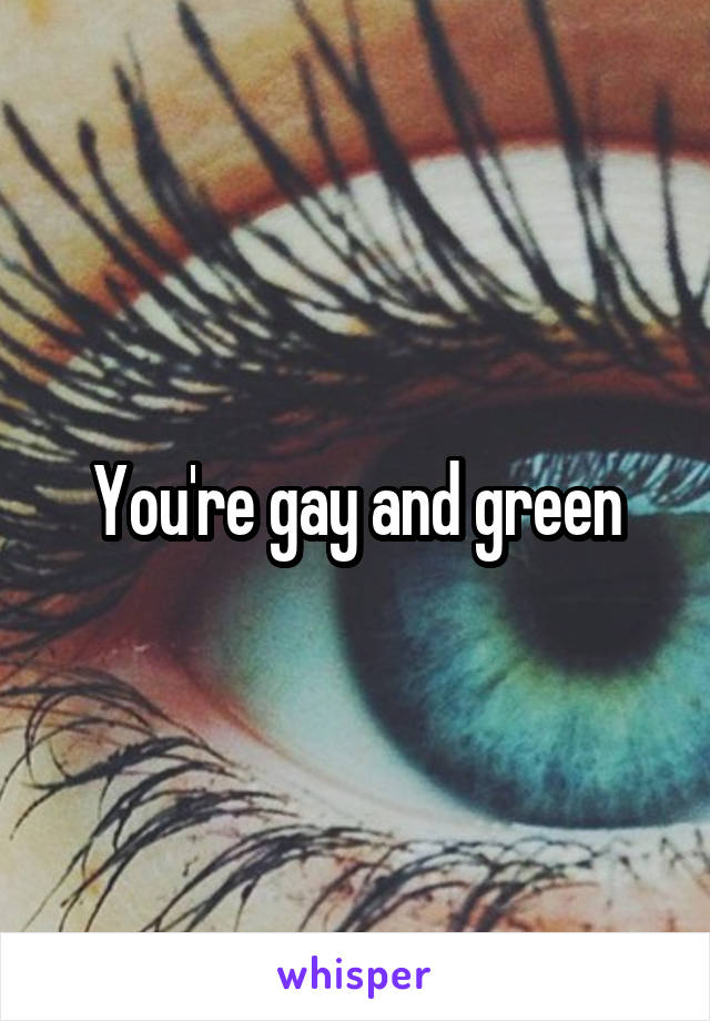 You're gay and green