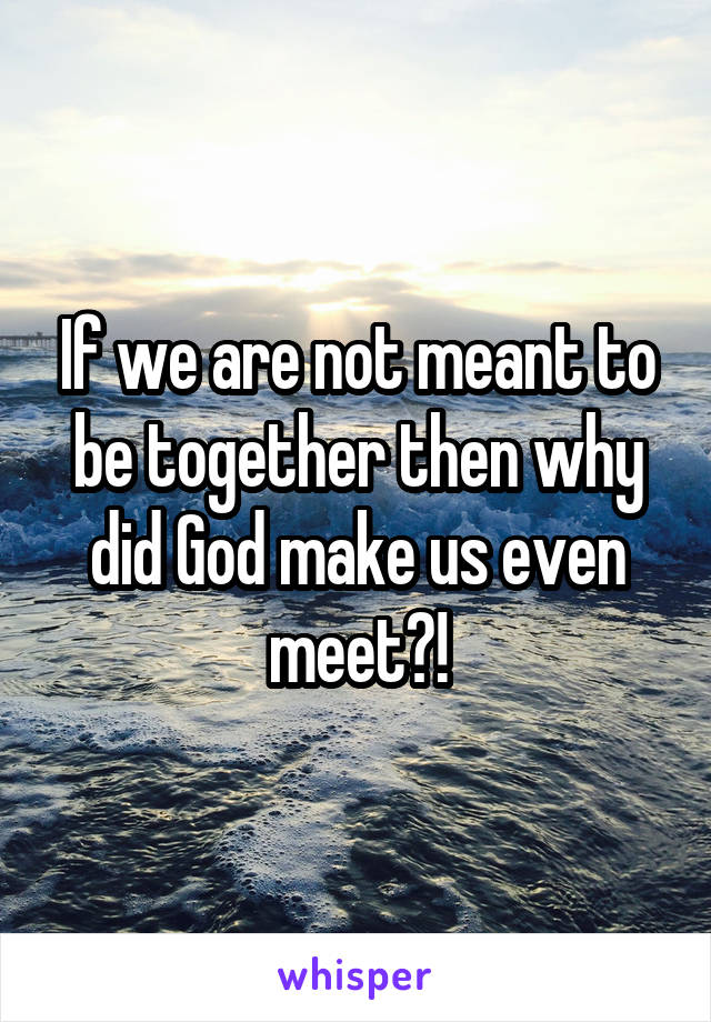 If we are not meant to be together then why did God make us even meet?!