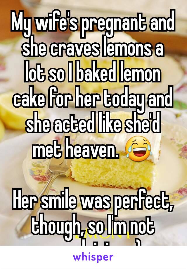 My wife's pregnant and she craves lemons a lot so I baked lemon cake for her today and she acted like she'd met heaven. 😂

Her smile was perfect, though, so I'm not complaining. :)