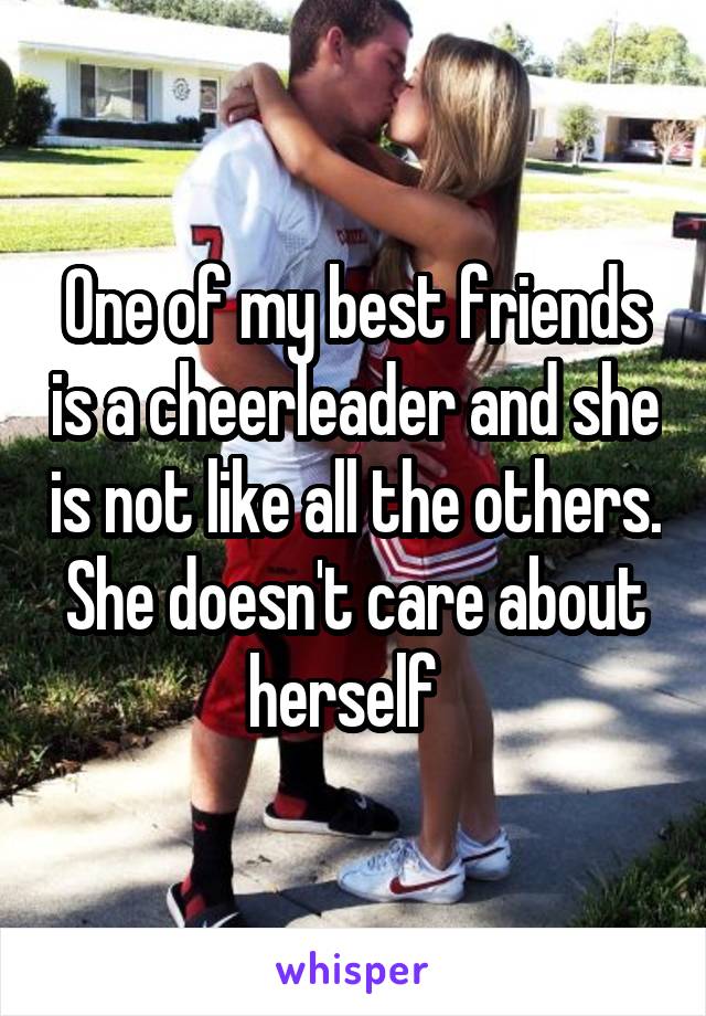 One of my best friends is a cheerleader and she is not like all the others. She doesn't care about herself  