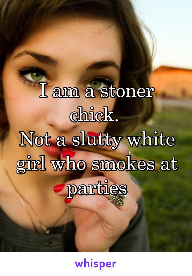 I am a stoner chick. 
Not a slutty white girl who smokes at parties