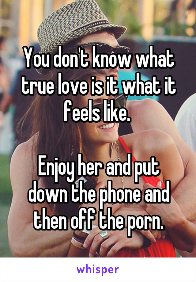 You don't know what true love is it what it feels like. 

Enjoy her and put down the phone and then off the porn.