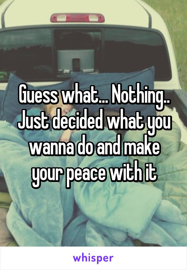 Guess what... Nothing.. Just decided what you wanna do and make your peace with it