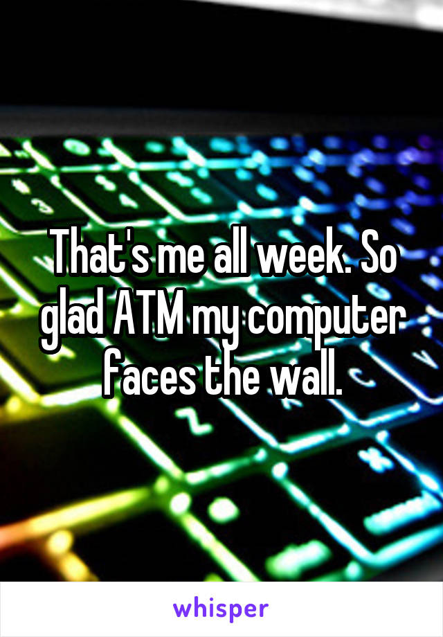 That's me all week. So glad ATM my computer faces the wall.