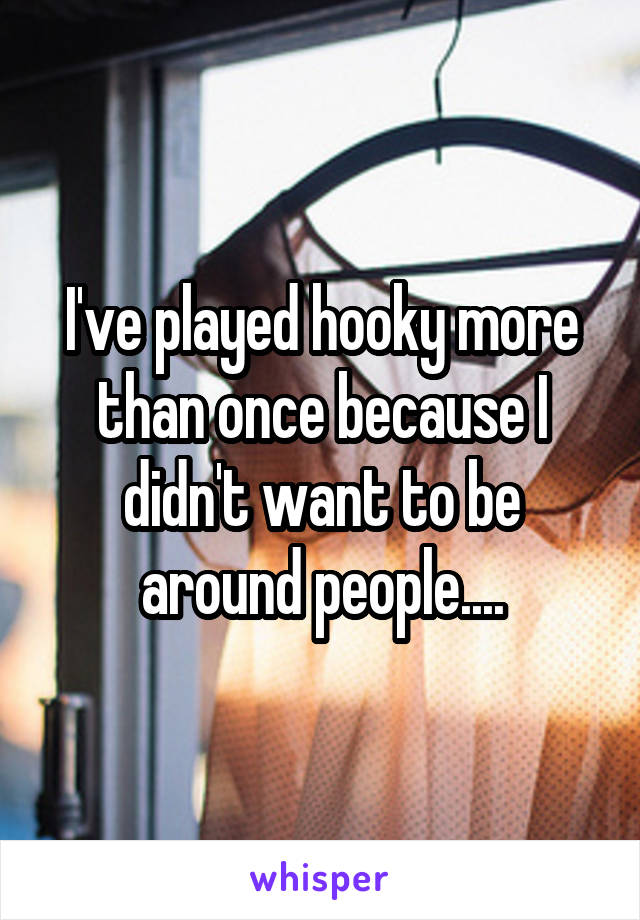 I've played hooky more than once because I didn't want to be around people....