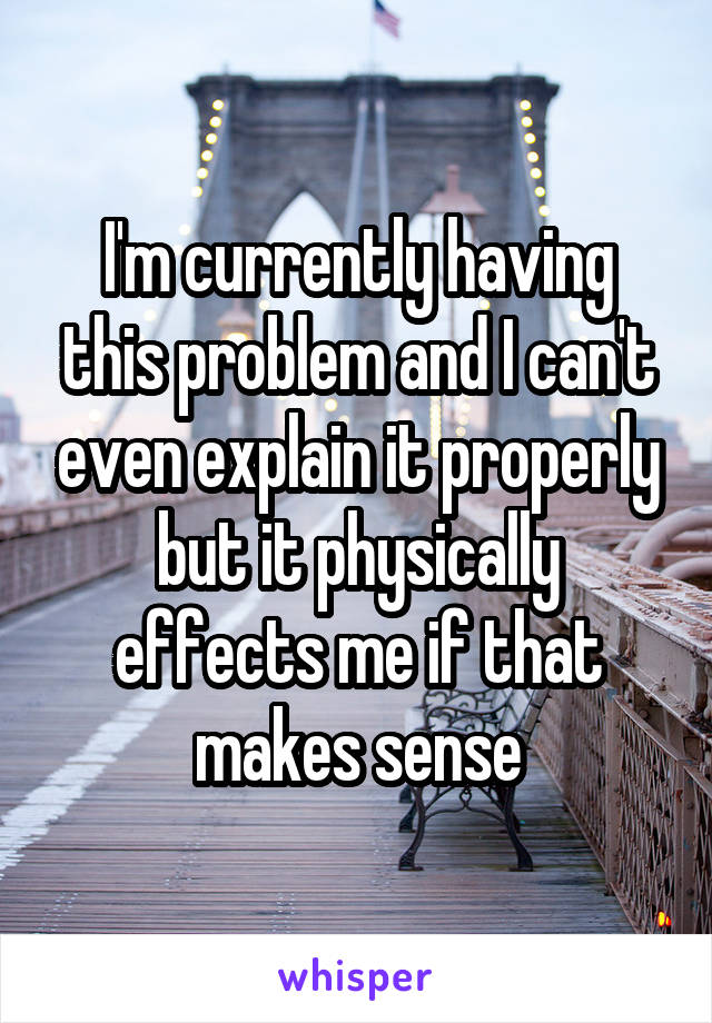 I'm currently having this problem and I can't even explain it properly but it physically effects me if that makes sense
