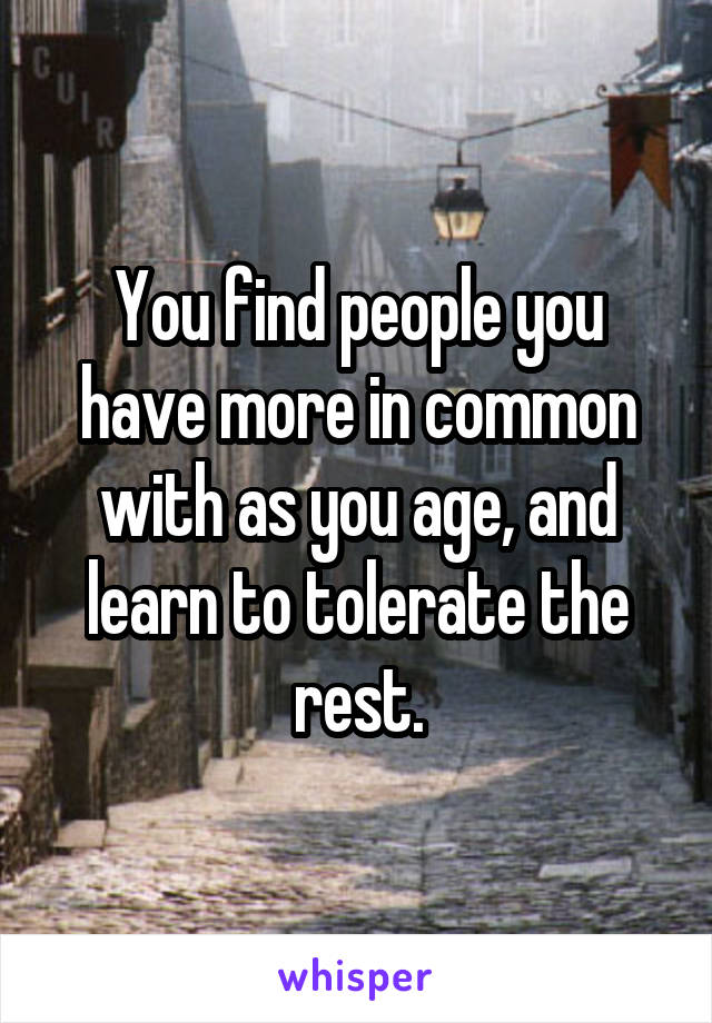 You find people you have more in common with as you age, and learn to tolerate the rest.