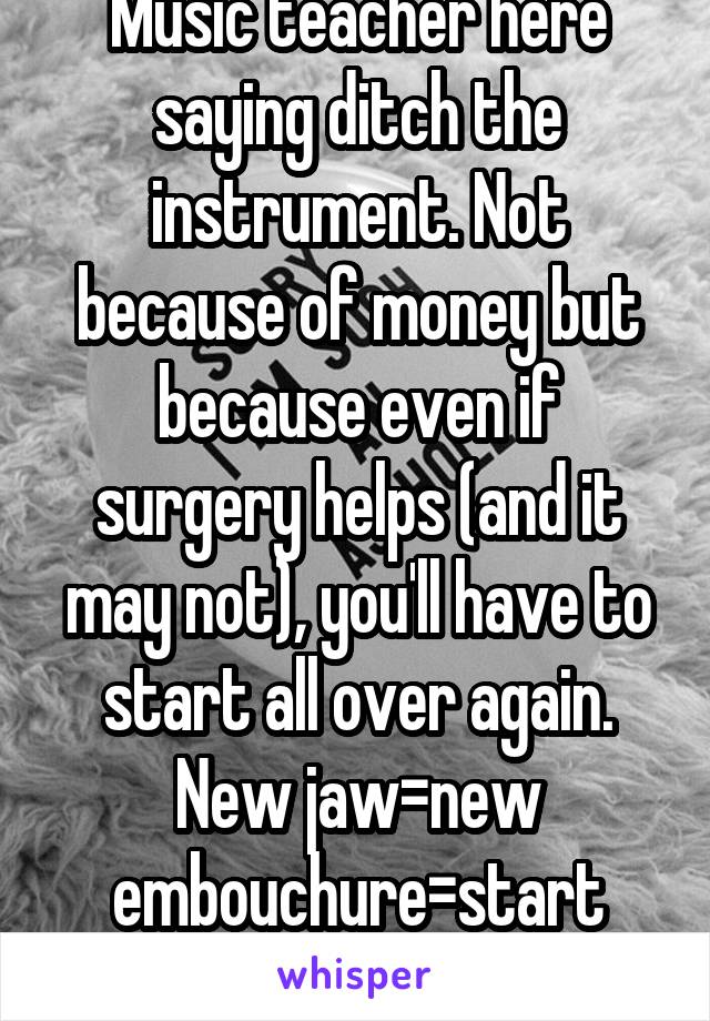 Music teacher here saying ditch the instrument. Not because of money but because even if surgery helps (and it may not), you'll have to start all over again. New jaw=new embouchure=start over