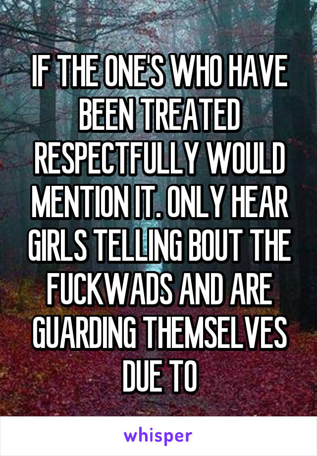 IF THE ONE'S WHO HAVE BEEN TREATED RESPECTFULLY WOULD MENTION IT. ONLY HEAR GIRLS TELLING BOUT THE FUCKWADS AND ARE GUARDING THEMSELVES DUE TO