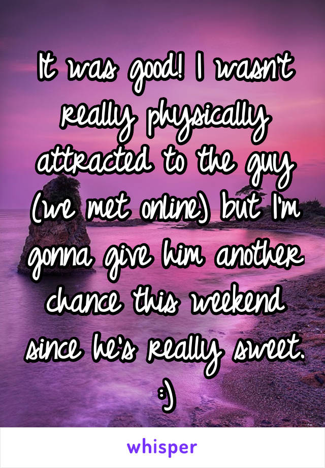 It was good! I wasn't really physically attracted to the guy (we met online) but I'm gonna give him another chance this weekend since he's really sweet. :)