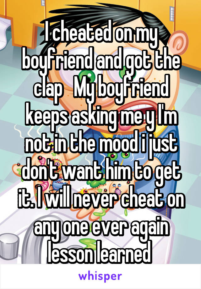 I cheated on my boyfriend and got the clap   My boyfriend keeps asking me y I'm not in the mood i just don't want him to get it. I will never cheat on any one ever again lesson learned 