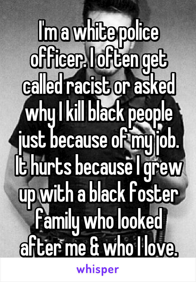 I'm a white police officer. I often get called racist or asked why I kill black people just because of my job. It hurts because I grew up with a black foster family who looked after me & who I love.