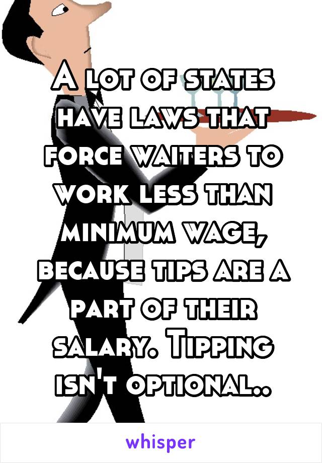 A lot of states have laws that force waiters to work less than minimum wage, because tips are a part of their salary. Tipping isn't optional..