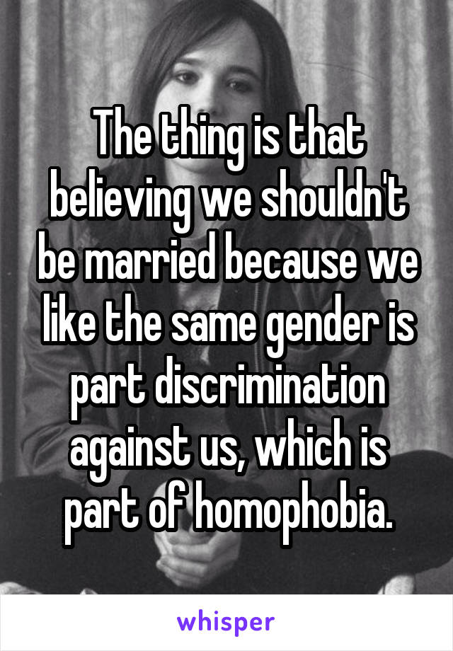 The thing is that believing we shouldn't be married because we like the same gender is part discrimination against us, which is part of homophobia.