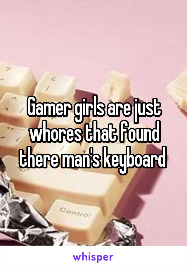 Gamer girls are just whores that found there man's keyboard 
