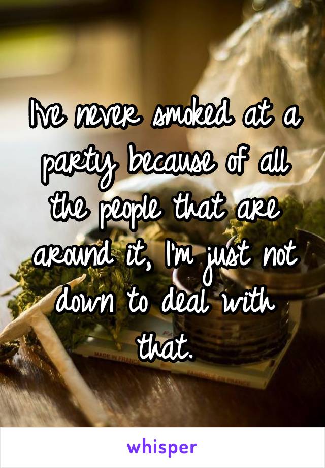I've never smoked at a party because of all the people that are around it, I'm just not down to deal with that.