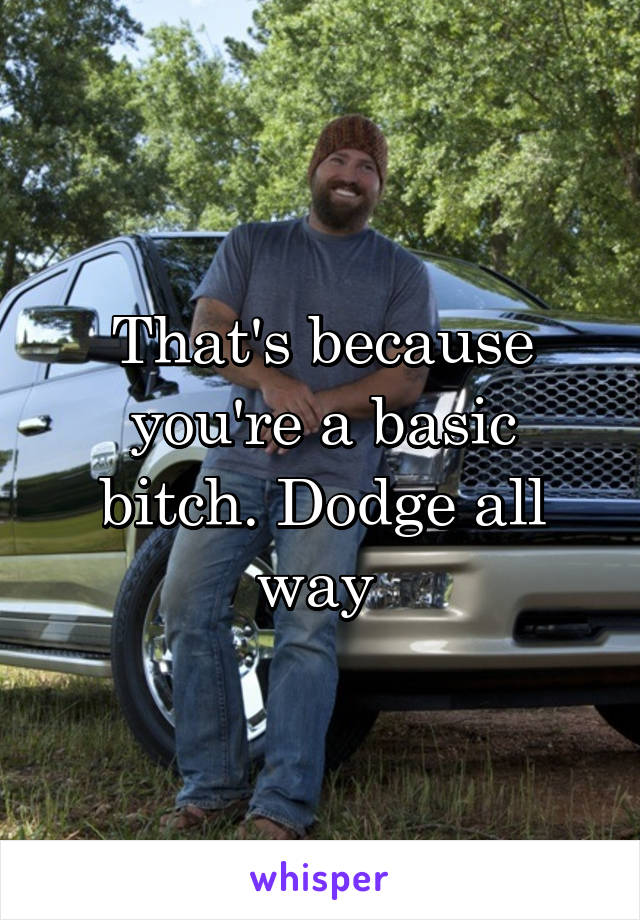 That's because you're a basic bitch. Dodge all way 