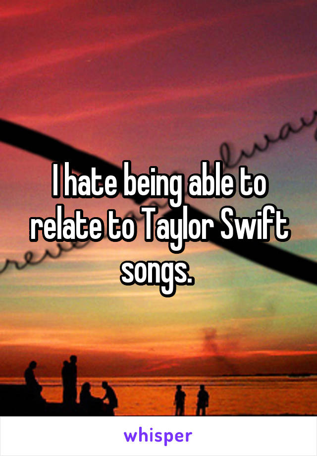 I hate being able to relate to Taylor Swift songs. 