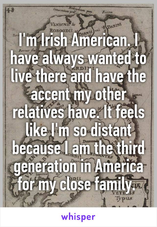 I'm Irish American. I have always wanted to live there and have the accent my other relatives have. It feels like I'm so distant because I am the third generation in America for my close family. 