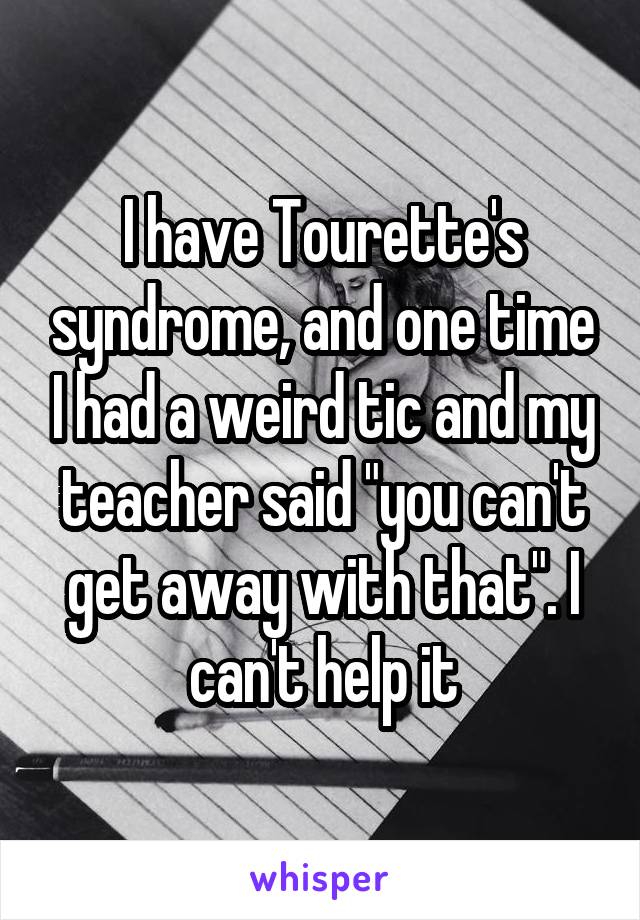I have Tourette's syndrome, and one time I had a weird tic and my teacher said "you can't get away with that". I can't help it