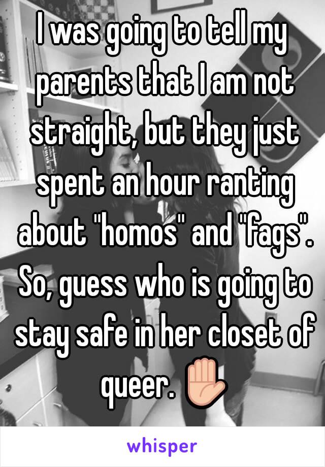 I was going to tell my parents that I am not straight, but they just spent an hour ranting about "homos" and "fags". So, guess who is going to stay safe in her closet of queer. ✋