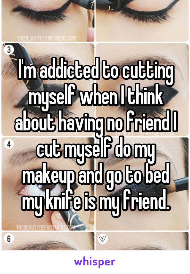 I'm addicted to cutting myself when I think about having no friend I cut myself do my makeup and go to bed my knife is my friend.