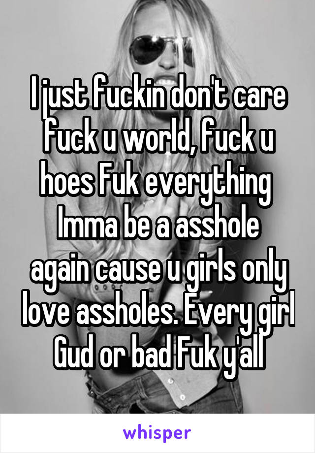 I just fuckin don't care fuck u world, fuck u hoes Fuk everything 
Imma be a asshole again cause u girls only love assholes. Every girl Gud or bad Fuk y'all