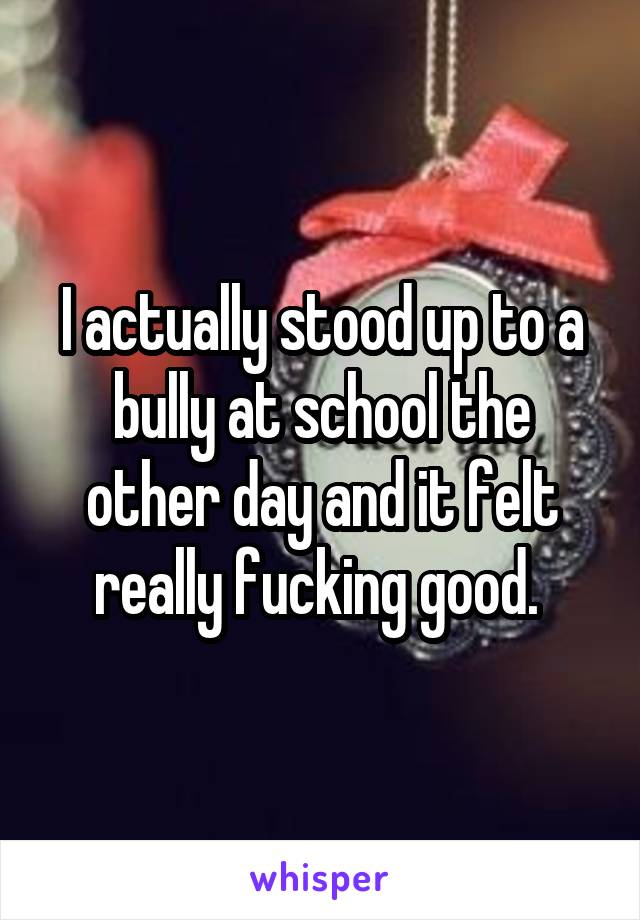 I actually stood up to a bully at school the other day and it felt really fucking good. 