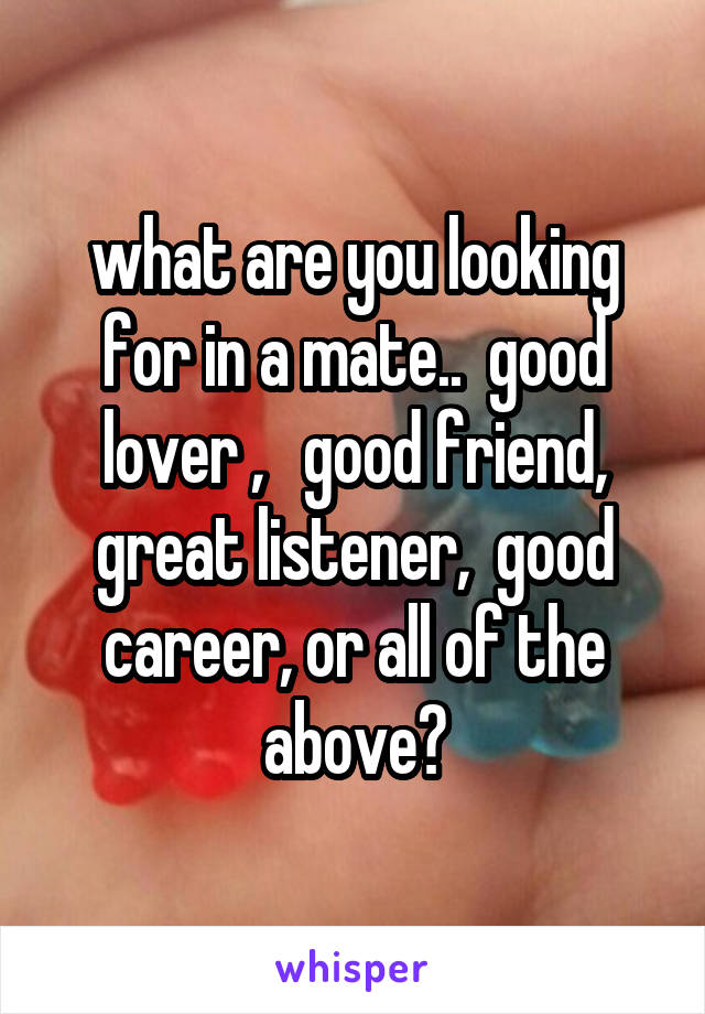 what are you looking for in a mate..  good lover ,   good friend, great listener,  good career, or all of the above?