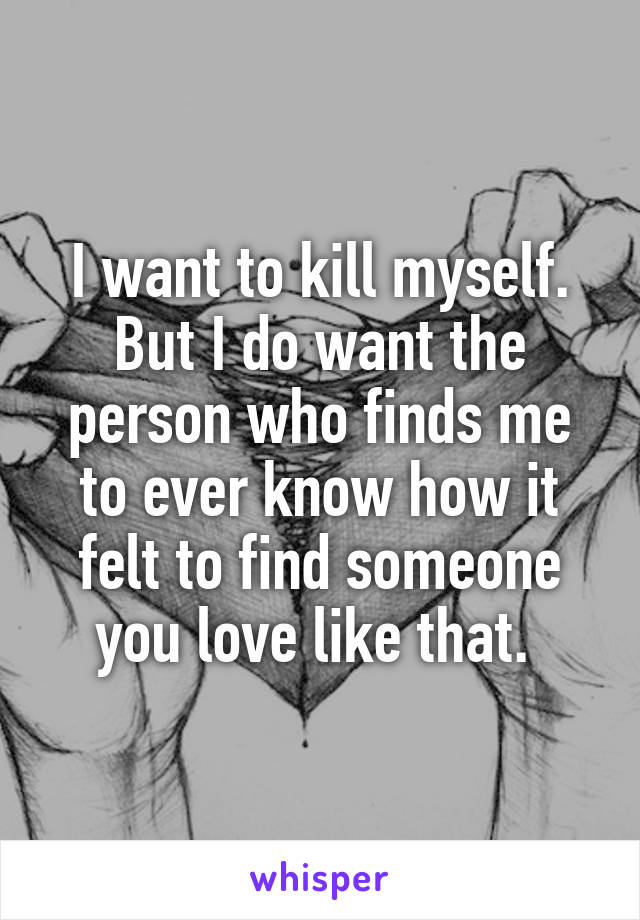 I want to kill myself. But I do want the person who finds me to ever know how it felt to find someone you love like that. 
