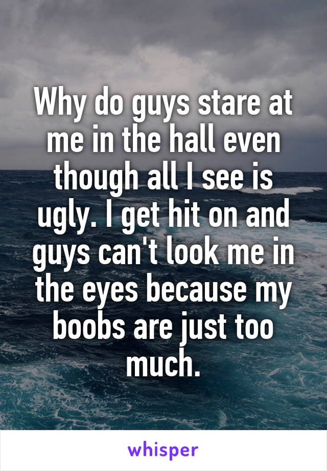 Why do guys stare at me in the hall even though all I see is ugly. I get hit on and guys can't look me in the eyes because my boobs are just too much.