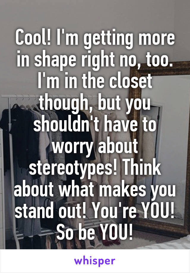 Cool! I'm getting more in shape right no, too. I'm in the closet though, but you shouldn't have to worry about stereotypes! Think about what makes you stand out! You're YOU! So be YOU!