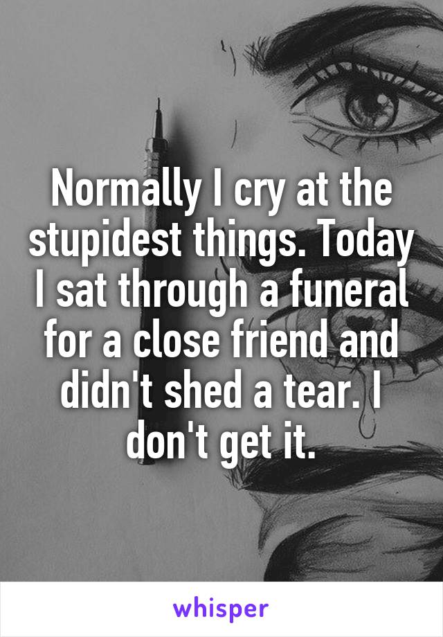 Normally I cry at the stupidest things. Today I sat through a funeral for a close friend and didn't shed a tear. I don't get it.