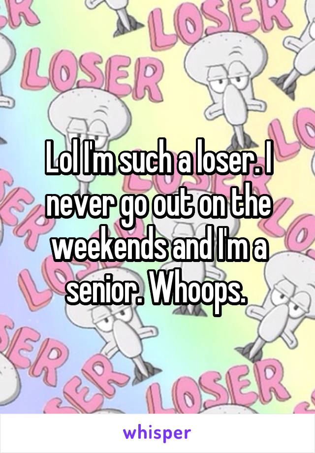Lol I'm such a loser. I never go out on the weekends and I'm a senior. Whoops. 