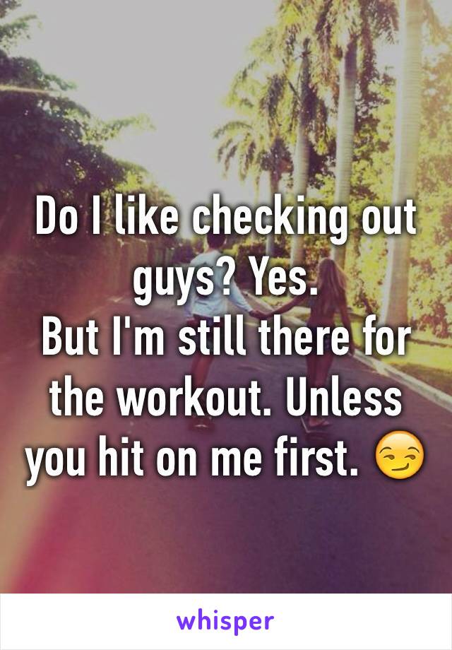 Do I like checking out guys? Yes.
But I'm still there for the workout. Unless you hit on me first. 😏