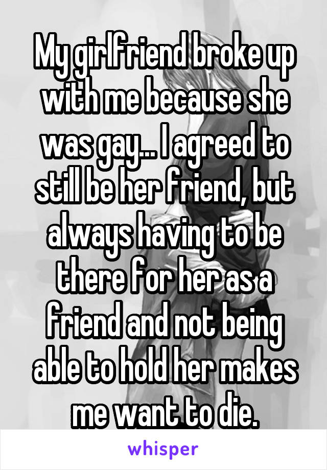 My girlfriend broke up with me because she was gay... I agreed to still be her friend, but always having to be there for her as a friend and not being able to hold her makes me want to die.