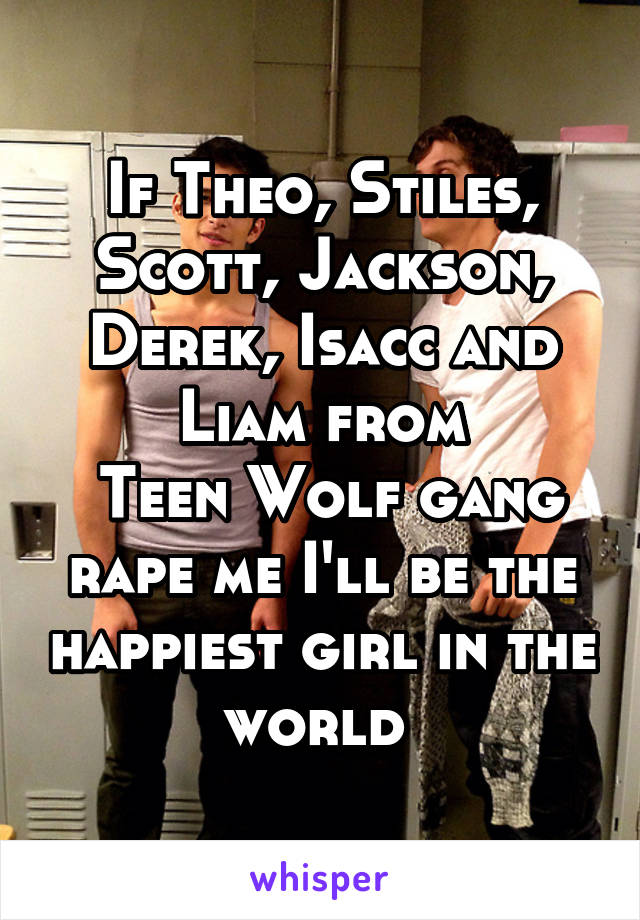 If Theo, Stiles, Scott, Jackson, Derek, Isacc and Liam from
 Teen Wolf gang rape me I'll be the happiest girl in the world 