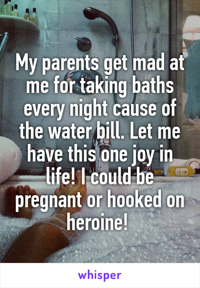 My parents get mad at me for taking baths every night cause of the water bill. Let me have this one joy in life! I could be pregnant or hooked on heroine! 
