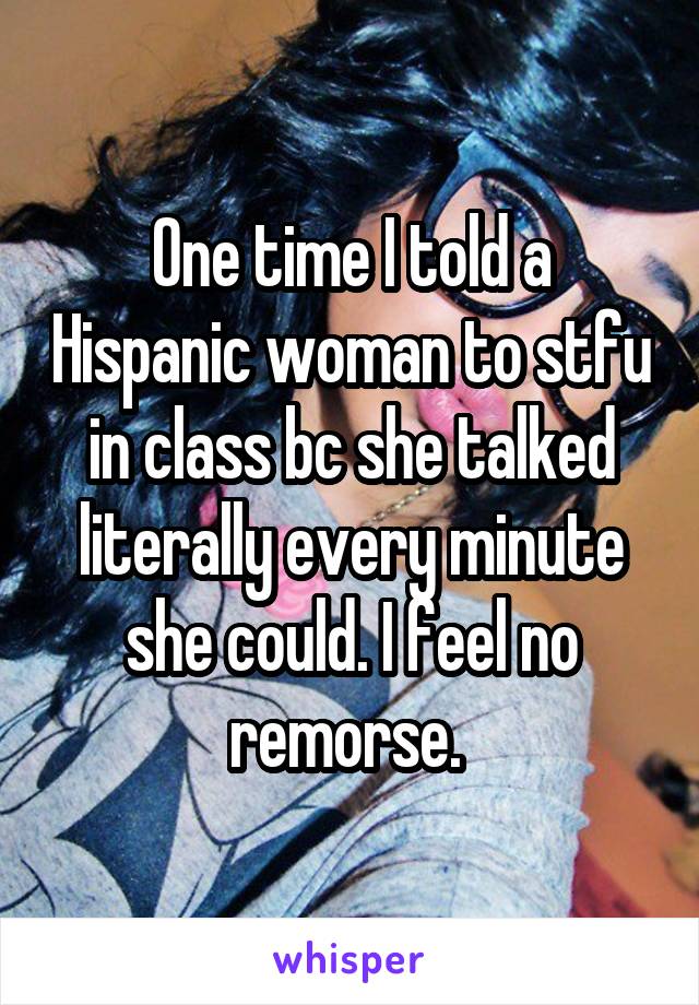 One time I told a Hispanic woman to stfu in class bc she talked literally every minute she could. I feel no remorse. 
