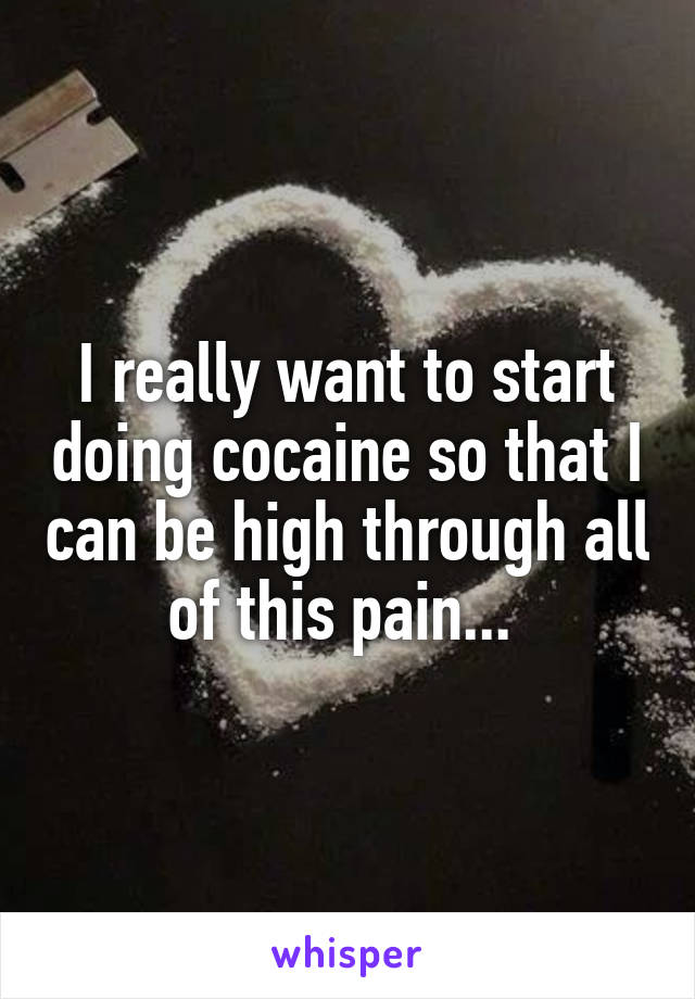 I really want to start doing cocaine so that I can be high through all of this pain... 