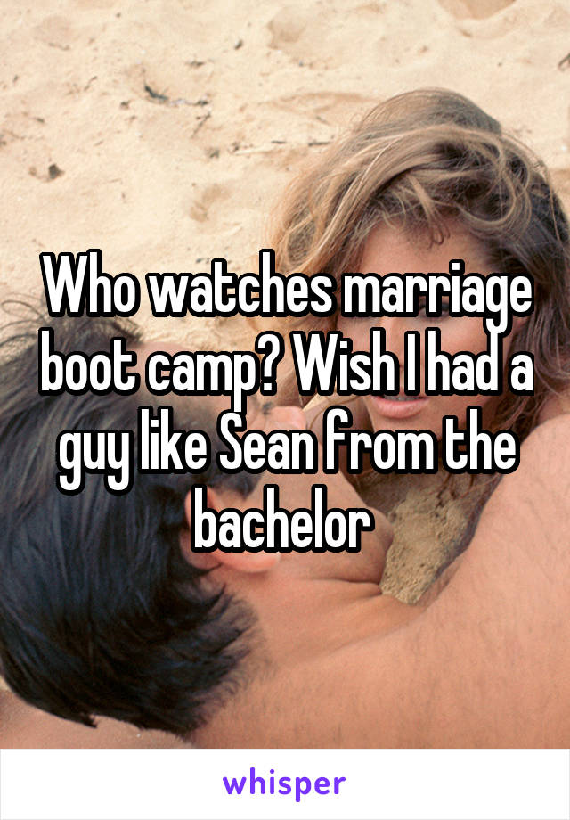 Who watches marriage boot camp? Wish I had a guy like Sean from the bachelor 
